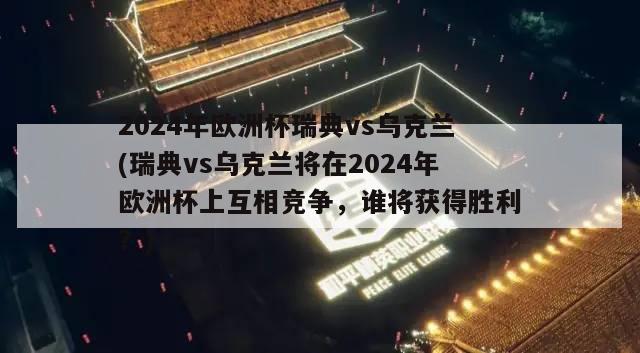 2024年欧洲杯瑞典vs乌克兰(瑞典vs乌克兰将在2024年欧洲杯上互相竞争，谁将获得胜利？)