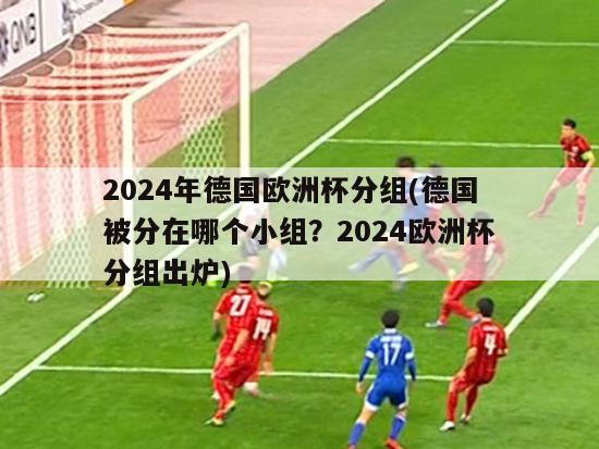 2024年德国欧洲杯分组(德国被分在哪个小组？2024欧洲杯分组出炉)