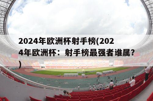 2024年欧洲杯射手榜(2024年欧洲杯：射手榜最强者谁属？)