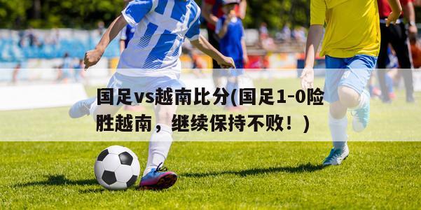 国足vs越南比分(国足1-0险胜越南，继续保持不败！)