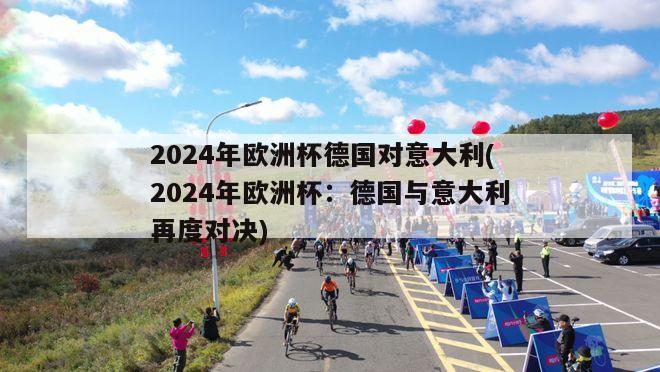 2024年欧洲杯德国对意大利(2024年欧洲杯：德国与意大利再度对决)