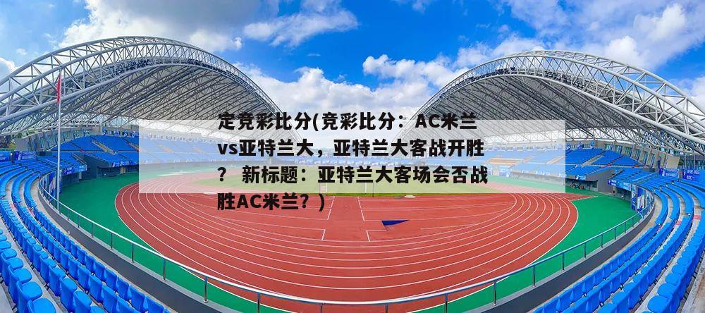 定竞彩比分(竞彩比分：AC米兰vs亚特兰大，亚特兰大客战开胜？ 新标题：亚特兰大客场会否战胜AC米兰？)