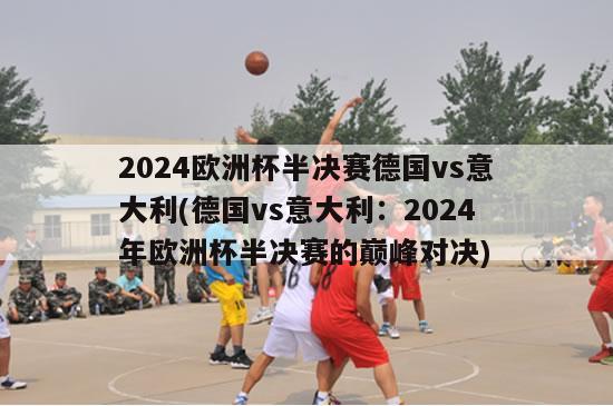 2024欧洲杯半决赛德国vs意大利(德国vs意大利：2024年欧洲杯半决赛的巅峰对决)