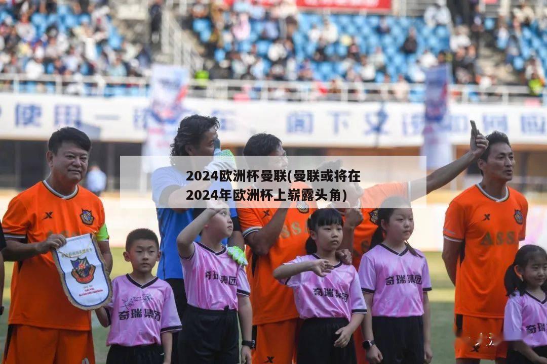 2024欧洲杯曼联(曼联或将在2024年欧洲杯上崭露头角)