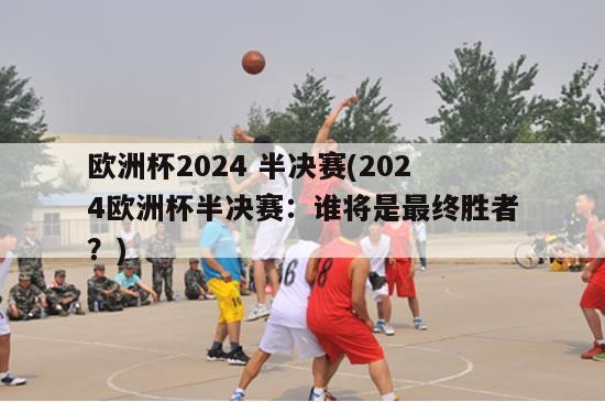 欧洲杯2024 半决赛(2024欧洲杯半决赛：谁将是最终胜者？)