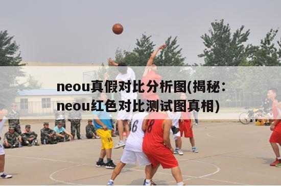 neou真假对比分析图(揭秘：neou红色对比测试图真相)