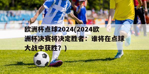 欧洲杯点球2024(2024欧洲杯决赛将决定胜者：谁将在点球大战中获胜？)